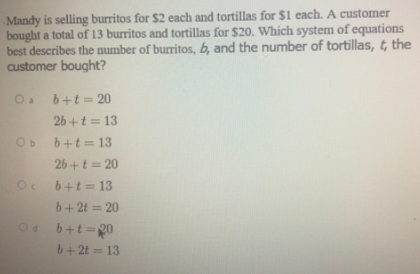 Mandy is selling burritos for $2 each and tortillas for $1 each. A customer
bought a total of 13 burritos and tortillas for $20. Which system of equations
best describes the number of burritos, b, and the number of tortillas, t, the
customer bought?
Oa b+t= 20
26 +t = 13
Ob b+t= 13
26+t = 20
Oe b+t = 13
b+2t = 20
b+t=20
b+ 2t = 13
