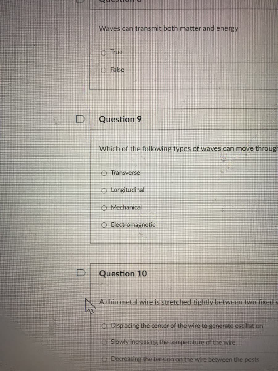Waves can transmit both matter and energy
O True
O False
Question 9
Which of the following types of waves can move through
O Transverse
O Longitudinal
Mechanical
O Electromagnetic
Question 10
A thin metal wire is stretched tightly between two fixed y
O Displacing the center of the wire to generate oscillation
O Slowly increasing the temperature of the wire
O Decreasing the tension on the wire between the posts
