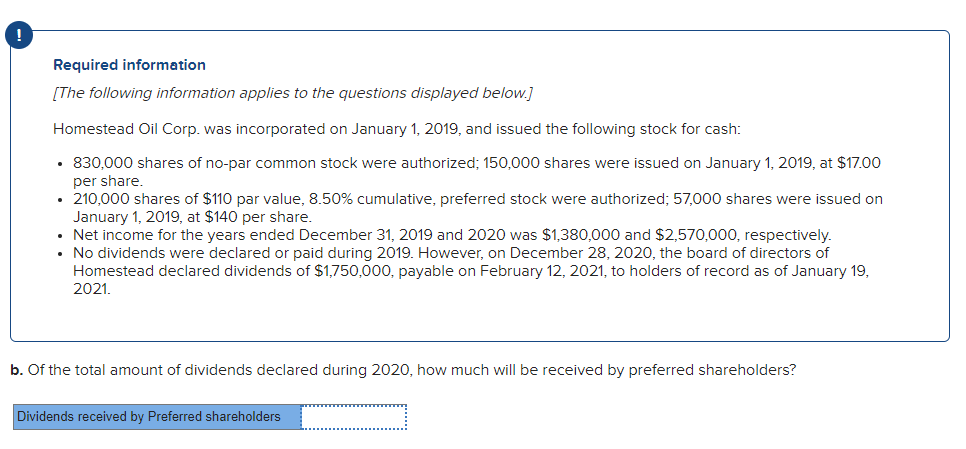 !
Required information
[The following information applies to the questions displayed below.]
Homestead Oil Corp. was incorporated on January 1, 2019, and issued the following stock for cash:
• 830,000 shares of no-par common stock were authorized; 150,000 shares were issued on January 1, 2019, at $17.00
per share
• 210,000 shares of $110 par value, 8.50% cumulative, preferred stock were authorized; 57,000 shares were issued
January 1, 2019, at $140 per share.
• Net income for the years ended December 31, 2019 and 2020 was $1,380,000 and $2,570,000, respectively.
• No dividends were declared or paid during 2019. However, on December 28, 2020, the board of directors of
Homestead declared dividends of $1,750,000, payable on February 12, 2021, to holders of record as of January 19,
2021.
b. Of the total amount of dividends declared during 2020, how much will be received by preferred shareholders?
Dividends received by Preferred shareholders
