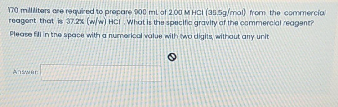 170 milliliters are required to prepare 900 mL of 2.00 M HCI (36.5g/mol) from the commercial
reagent that is 37.2% (w/w) HCI . What is the specific gravity of the commercial reagent?
Please fill in the space with a numerical value with two digits, without any unit
Answer:

