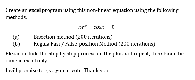 Create an excel program using this non-linear equation using the following
methods:
(a)
(b)
xe* — cosx = 0
Bisection method (200 iterations)
Regula Fasi / False-position Method (200 iterations)
Please include the step by step process on the photos. I repeat, this should be
done in excel only.
I will promise to give you upvote. Thank you