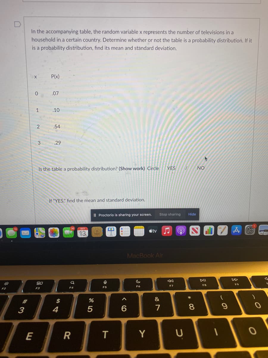 In the accompanying table, the random variable x represents the number of televisions in a
household in a certain country. Determine whether or not the table is a probability distribution. If it
is a probability distribution, find its mean and standard deviation.
P(x)
.07
.10
.54
3
29
Is the table a probability distribution? (Show work) Circle
YES
NO
If "YES," fınd the mean and standard deviation.
I| Proctorio is sharing your screen.
Stop sharing
Hide
tv
13
MacBook Air
DII
80
FB
F9
F6
F7
F4
F5
F2
F3
23
$
&
3
4
7
8.
E
Y
U
この
* 00
< (O
