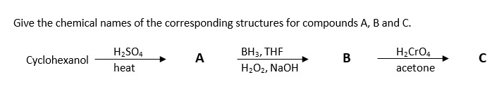 Give the chemical names of the corresponding structures for compounds A, B and C.
H2SO4
ВН, THF
H2CrO4
Cyclohexanol
A
В
C
heat
H2O2, NaOH
acetone

