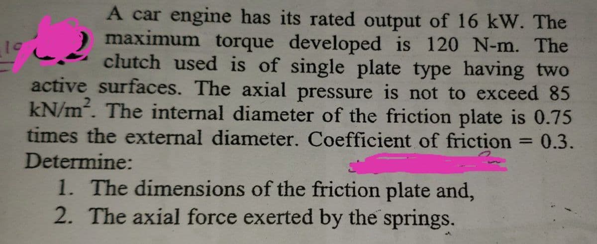 A car engine has its rated output of 16 kW. The
22
maximum torque developed is 120 N-m. The
clutch used is of single plate type having two
active surfaces. The axial pressure is not to exceed 85
kN/m². The internal diameter of the friction plate is 0.75
times the external diameter. Coefficient of friction = 0.3.
Determine:
1. The dimensions of the friction plate and,
2. The axial force exerted by the springs.