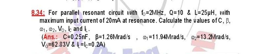8.34: For parallel resonant circuit with fo=2MHz, Q=10 & L=25µH, with
maximum input current of 20mA at resonance. Calculate the values of C, B,
01, 02, Vo, and I.
(Ans.: C=0.25nF, ß-1.26Mrad/s, ₁11.94Mrad/s, 2=13.2Mrad/s,
Vo=62.83V & L=c=0.2A)