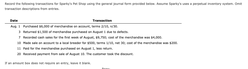 Record the following transactions for Sparky's Pet Shop using the general journal form provided below. Assume Sparky's uses a perpetual inventory system. Omit
transaction descriptions from entries.
Date
Transaction
Aug. 1 Purchased $6,000 of merchandise on account, terms 2/10, n/30.
3 Returned $1,500 of merchandise purchased on August 1 due to defects.
7 Recorded cash sales for the first week of August, $9,750; cost of the merchandise was $4,000.
10 Made sale on account to a local breeder for $500, terms 1/10, net 30; cost of the merchandise was $200.
11 Paid for the merchandise purchased on August 1, less return.
20 Received payment from sale of August 10. The customer took the discount.
If an amount box does not require an entry, leave it blank.
