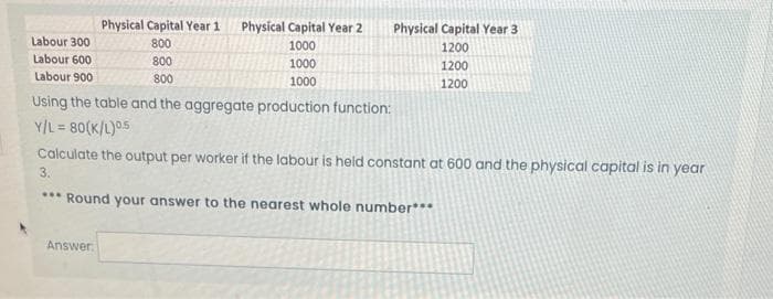 Labour 300
Labour 600
Labour 900
Physical Capital Year 1
800
Answer
800
800
Physical Capital Year 2
1000
1000
1000
Physical Capital Year 3
1200
1200
1200
Using the table and the aggregate production function:
Y/L=80(K/L)05
Calculate the output per worker if the labour is held constant at 600 and the physical capital is in year
3.
*** Round your answer to the nearest whole number***