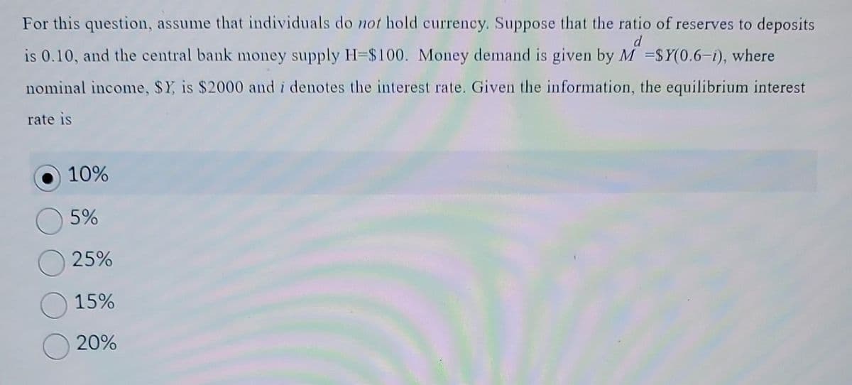 d
For this question, assume that individuals do not hold currency. Suppose that the ratio of reserves to deposits
is 0.10, and the central bank money supply H=$100. Money demand is given by M -SY(0.6-1), where
nominal income, $Y, is $2000 and i denotes the interest rate. Given the information, the equilibrium interest
rate is
10%
5%
O25%
15%
20%