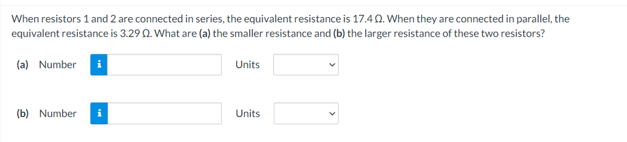 When resistors 1 and 2 are connected in series, the equivalent resistance is 17.4Q. When they are connected in parallel, the
equivalent resistance is 3.29 Q. What are (a) the smaller resistance and (b) the larger resistance of these two resistors?
(a) Number
Units
(b) Number
Units
