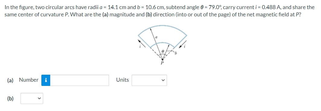 In the figure, two circular arcs have radii a = 14.1 cm and b = 10.6 cm, subtend angle e = 79.0°, carry current i = 0.488 A, and share the
same center of curvature P. What are the (a) magnitude and (b) direction (into or out of the page) of the net magnetic field at P?
(a) Number
Units
(Б)
