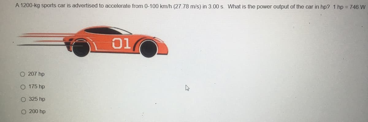 A 1200-kg sports car is advertised to accelerate from 0-100 km/h (27.78 m/s) in 3.00 s. What is the power output of the car in hp? 1 hp = 746 W
01
O 207 hp
O 175 hp
O 325 hp
O 200 hp
