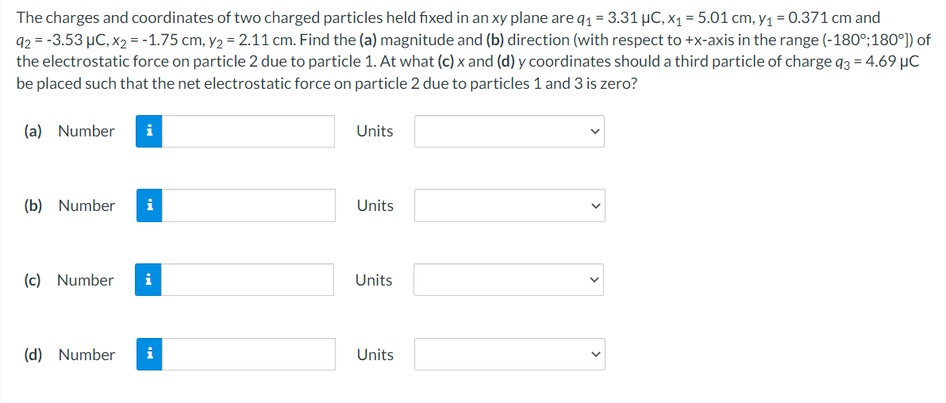 The charges and coordinates of two charged particles held fixed in an xy plane are q1 = 3.31 µC, x1 = 5.01 cm, y1 = 0.371 cm and
92 = -3.53 µC, x2 = -1.75 cm, y2 = 2.11 cm. Find the (a) magnitude and (b) direction (with respect to +x-axis in the range (-180°;180°)) of
the electrostatic force on particle 2 due to particle 1. At what (c) x and (d) y coordinates should a third particle of charge q3 = 4.69 µC
be placed such that the net electrostatic force on particle 2 due to particles 1 and 3 is zero?
(a) Number
Units
(b) Number
i
Units
(c) Number
i
Units
(d) Number
i
Units
>
>
