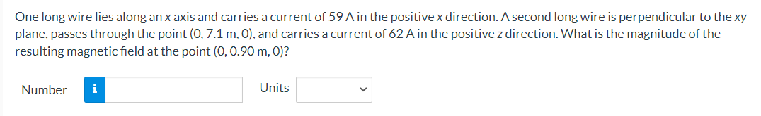 One long wire lies along an x axis and carries a current of 59 A in the positive x direction. A second long wire is perpendicular to the xy
plane, passes through the point (0, 7.1 m, 0), and carries a current of 62 A in the positive z direction. What is the magnitude of the
resulting magnetic field at the point (0, 0.90 m, 0)?
Number
i
Units
