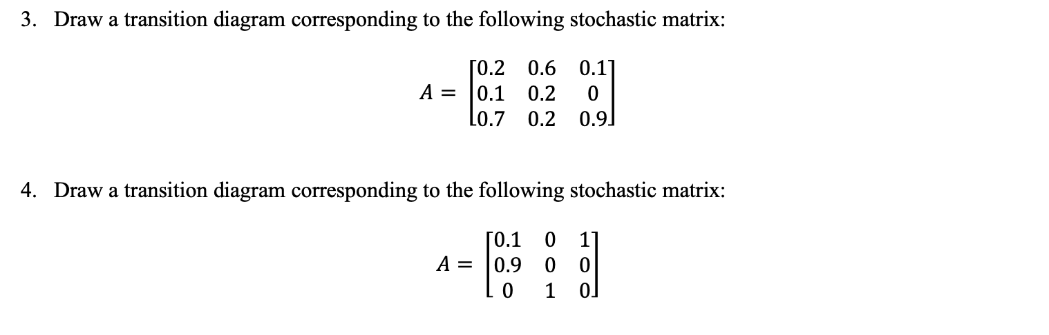 3. Draw a transition diagram corresponding to the following stochastic matrix:
ГО.2 0.6 0.11
A =
0.1
0.2
0.9
Lo.7 0.2
4. Draw a transition diagram corresponding to the following stochastic matrix:
ГО.1 0
A =
0.9 0 0
1
