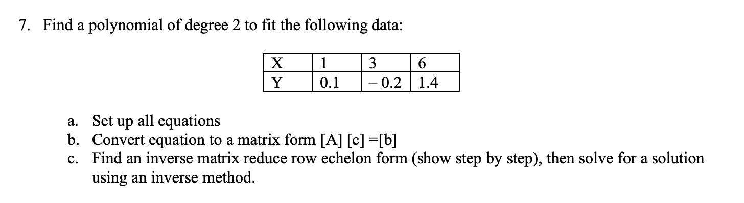 7. Find a polynomial of degree 2 to fit the following data:
1
3
0.1
– 0.2 1.4
a. Set up all equations
b. Convert equation to a matrix form [A] [c] =[b]
c. Find an inverse matrix reduce row echelon form (show step by step), then solve for a solution
using an inverse method.
