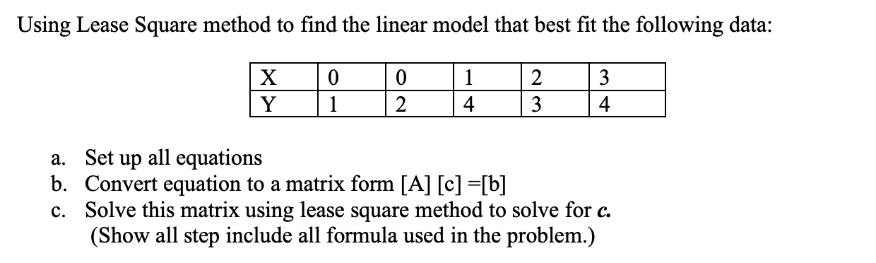 Using Lease Square method to find the linear model that best fit the following data:
1
2
3
2
4
3
4
a. Set up all equations
b. Convert equation to a matrix form [A] [c] =[b]
Solve this matrix using lease square method to solve for c.
(Show all step include all formula used in the problem.)
c.
