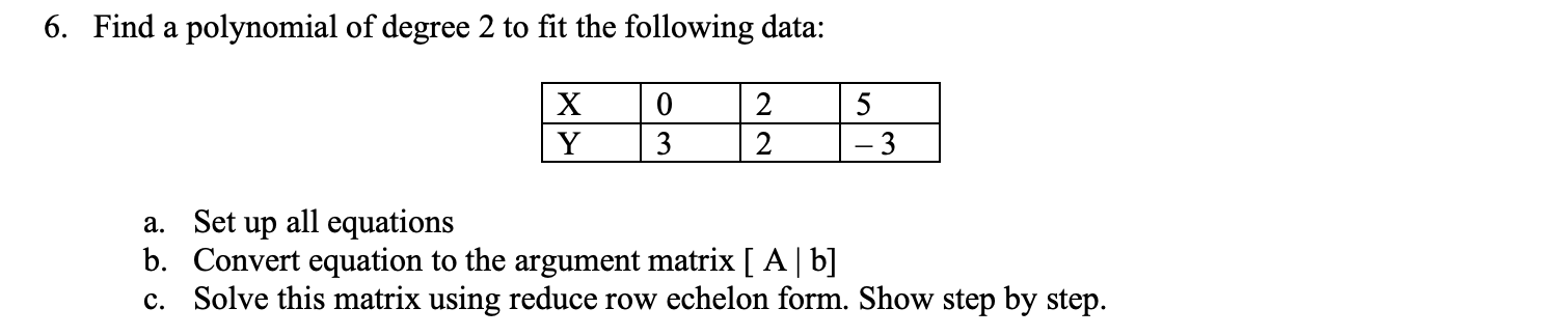 6. Find a polynomial of degree 2 to fit the following data:
3
2
a. Set up all equations
b. Convert equation to the argument matrix [ A| b]
c. Solve this matrix using reduce row echelon form. Show step by step.
