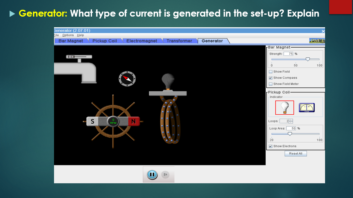 Generator: What type of current is generated in the set-up? Explain
Senerator (2.07.01)
Elle Options Help
Bar Magnet
Pickup Coil
Electromagnet
Transformer
Generator
PIET
Bar Magnet
Strength:
75 %
50
100
O Show Field
V Show Compass
O Show Field Meter
rPickup Coll
Indicator
Loops
RPM
Loop Area:
50 %
20
100
V Show Electrons
Reset All

