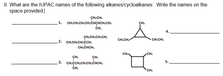 II. What are the IUPAC names of the following alkanes/cycloalkanes: Write the names on the
space provided.
CH:CH:
1. CH;CH:CH:CH:CHCHCH;CH,
CH3
ÇH:CH:CH;CH:
CH:CH:
CH:CH)
2. CH:CH:CH:CCH:
CH:CHCH,
CH3
CH
CH,
3. CH:CCH;CH;CH;CHCH,
5.
CH3
'CH:

