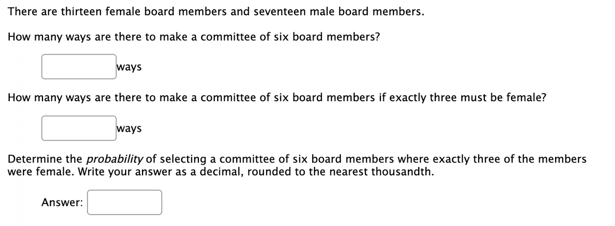 There are thirteen female board members and seventeen male board members.
How many ways are there to make a committee of six board members?
ways
How many ways are there to make a committee of six board members if exactly three must be female?
ways
Determine the probability of selecting a committee of six board members where exactly three of the members
were female. Write your answer as a decimal, rounded to the nearest thousandth.
Answer:
