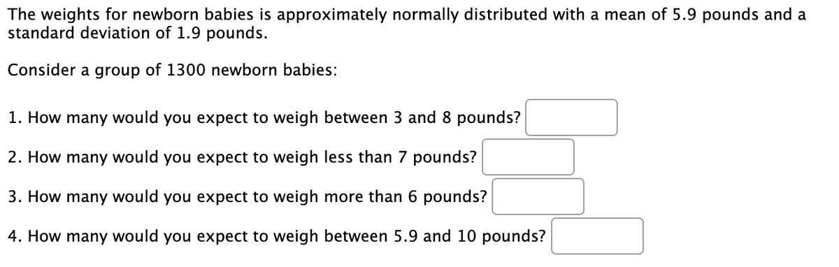 The weights for newborn babies is approximately normally distributed with a mean of 5.9 pounds and a
standard deviation of 1.9 pounds.
Consider a group of 1300 newborn babies:
1. How many would you expect to weigh between 3 and 8 pounds?
2. How many would you expect to weigh less than 7 pounds?
3. How many would you expect to weigh more than 6 pounds?
4. How many would you expect to weigh between 5.9 and 10 pounds?
