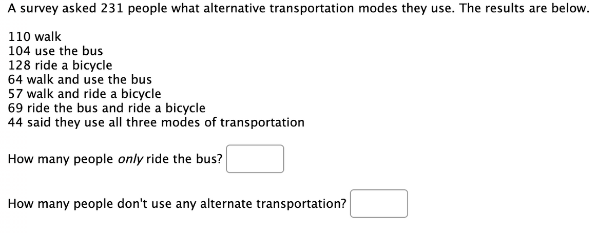 A survey asked 231 people what alternative transportation modes they use. The results are below.
110 walk
104 use the bus
128 ride a bicycle
64 walk and use the bus
57 walk and ride a bicycle
69 ride the bus and ride a bicycle
44 said they use all three modes of transportation
How many people only ride the bus?
How many people don't use any alternate transportation?
