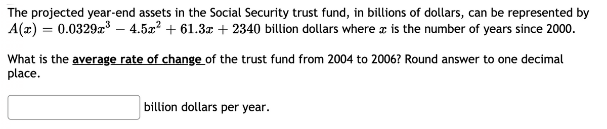 The projected year-end assets in the Social Security trust fund, in billions of dollars, can be represented by
A(x) = 0.0329x – 4.5x? + 61.3x + 2340 billion dollars where x is the number of years since 2000.
What is the average rate of change of the trust fund from 2004 to 2006? Round answer to one decimal
place.
billion dollars per year.
