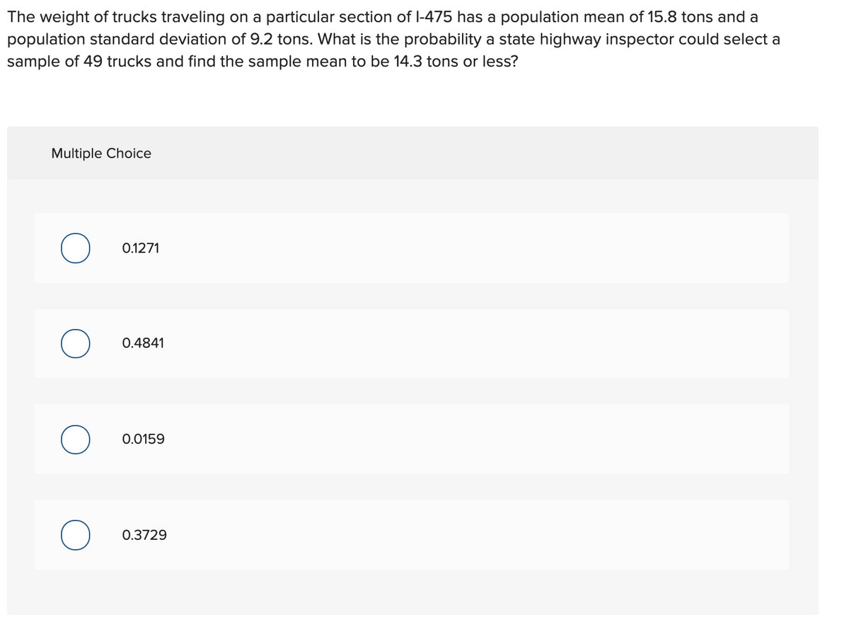 The weight of trucks traveling on a particular section of l-475 has a population mean of 15.8 tons and a
population standard deviation of 9.2 tons. What is the probability a state highway inspector could select a
sample of 49 trucks and find the sample mean to be 14.3 tons or less?
Multiple Choice
0.1271
0.4841
0.0159
0.3729
