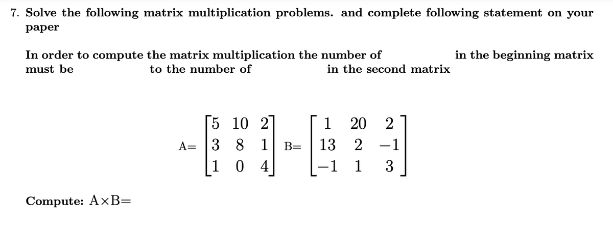 7. Solve the following matrix multiplication problems. and complete following statement on your
раper
In order to compute the matrix multiplication the number of
in the beginning matrix
must be
to the number of
in the second matrix
[5 10 2
1
20
A= |3 8 1
B=
13
2
-1
1 0 4
-1
1
3
Compute: AxB=
