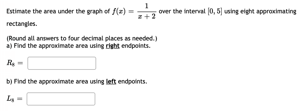 Estimate the area under the graph of f(x)
1
over the interval [0, 5] using eight approximating
x + 2
rectangles.
(Round all answers to four decimal places as needed.)
a) Find the approximate area using right endpoints.
R8
b) Find the approximate area using left endpoints.
L8
