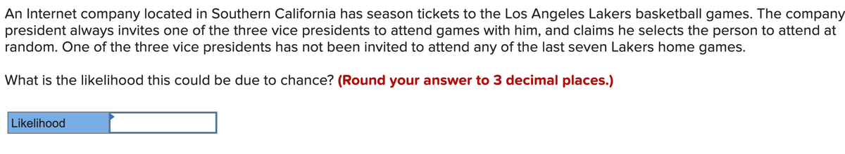 An Internet company located in Southern California has season tickets to the Los Angeles Lakers basketball games. The company
president always invites one of the three vice presidents to attend games with him, and claims he selects the person to attend at
random. One of the three vice presidents has not been invited to attend any of the last seven Lakers home games.
What is the likelihood this could be due to chance? (Round your answer to 3 decimal places.)
Likelihood
