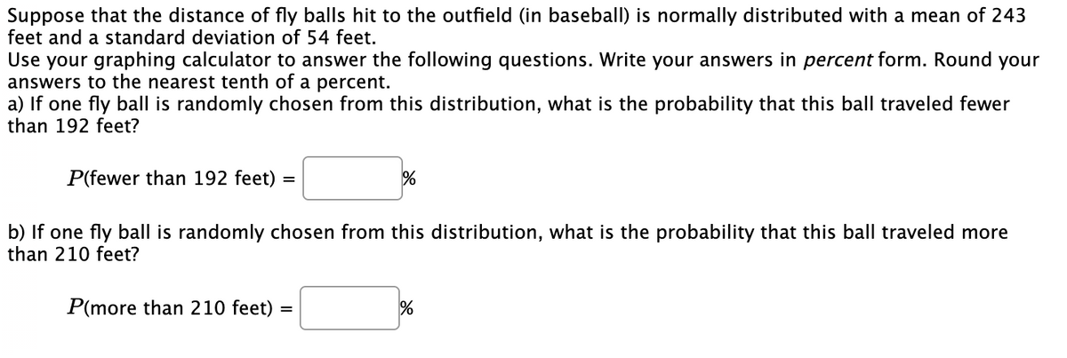 Suppose that the distance of fly balls hit to the outfield (in baseball) is normally distributed with a mean of 243
feet and a standard deviation of 54 feet.
Use your graphing calculator to answer the following questions. Write your answers in percent form. Round your
answers to the nearest tenth of a percent.
a) If one fly ball is randomly chosen from this distribution, what is the probability that this ball traveled fewer
than 192 feet?
P(fewer than 192 feet)
b) If one fly ball is randomly chosen from this distribution, what is the probability that this ball traveled more
than 210 feet?
P(more than 210 feet)
