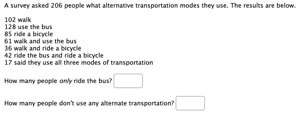 A survey asked 206 people what alternative transportation modes they use. The results are below.
102 walk
128 use the bus
85 ride a bicycle
61 walk and use the bus
36 walk and ride a bicycle
42 ride the bus and ride a bicycle
17 said they use all three modes of transportation
How many people only ride the bus?
How many people don't use any alternate transportation?
