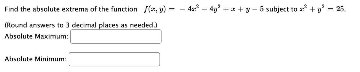 Find the absolute extrema of the function f(x, y)
- 4x² – 4y² + x + y – 5 subject to x² + y² = 25.
(Round answers to 3 decimal places as needed.)
Absolute Maximum:
Absolute Minimum:
