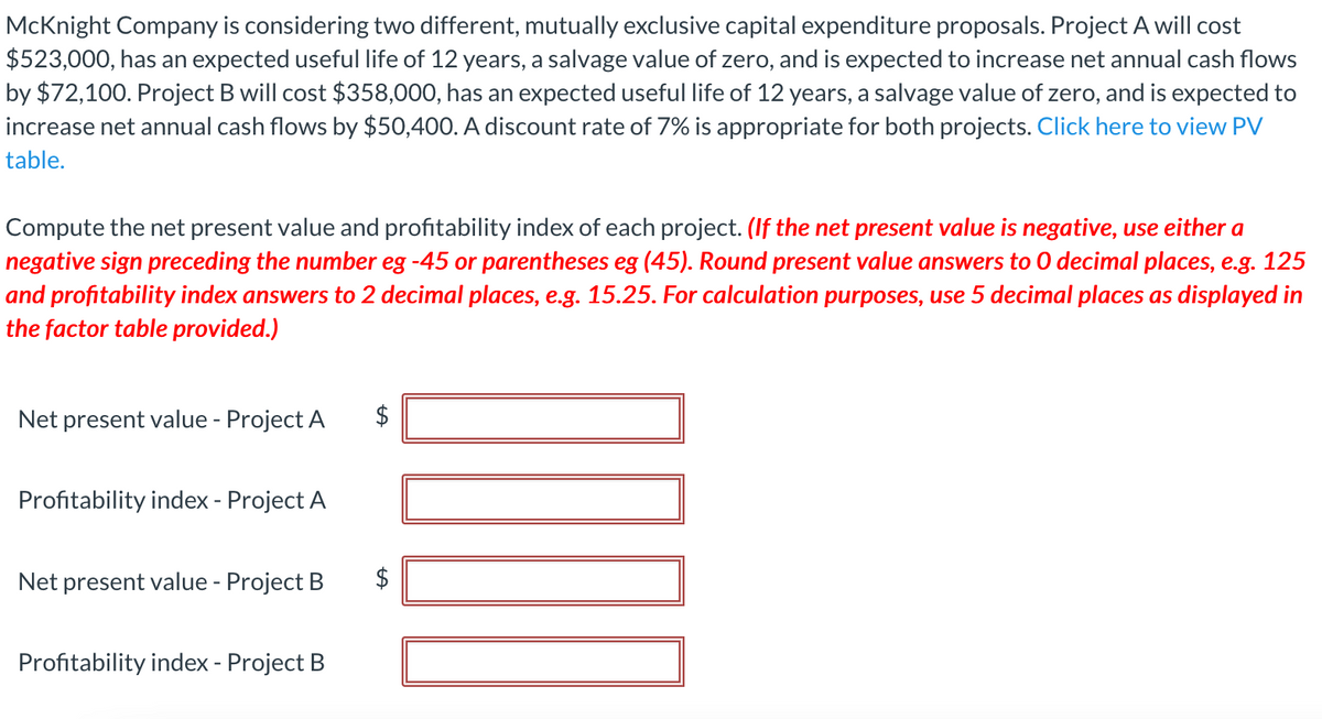 McKnight Company is considering two different, mutually exclusive capital expenditure proposals. Project A will cost
$523,000, has an expected useful life of 12 years, a salvage value of zero, and is expected to increase net annual cash flows
by $72,100. Project B will cost $358,000, has an expected useful life of 12 years, a salvage value of zero, and is expected to
increase net annual cash flows by $50,400. A discount rate of 7% is appropriate for both projects. Click here to view PV
table.
Compute the net present value and profitability index of each project. (If the net present value is negative, use either a
negative sign preceding the number eg -45 or parentheses eg (45). Round present value answers to 0 decimal places, e.g. 125
and profitability index answers to 2 decimal places, e.g. 15.25. For calculation purposes, use 5 decimal places as displayed in
the factor table provided.)
Net present value - Project A
Profitability index - Project A
Net present value - Project B
$
Profitability index - Project B
