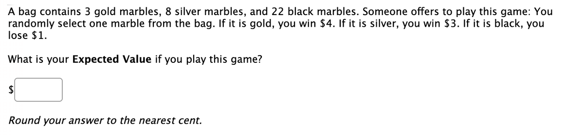 A bag contains 3 gold marbles, 8 silver marbles, and 22 black marbles. Someone offers to play this game: You
randomly select one marble from the bag. If it is gold, you win $4. If it is silver, you win $3. If it is black, you
lose $1.
What is your Expected Value if you play this game?
Round
your answer to the nearest cent.

