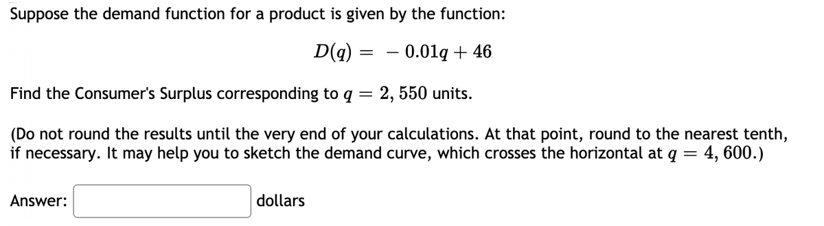 Suppose the demand function for a product is given by the function:
D(q) =
– 0.01g + 46
Find the Consumer's Surplus corresponding to q = 2, 550 units.
(Do not round the results until the very end of your calculations. At that point, round to the nearest tenth,
if necessary. It may help you to sketch the demand curve, which crosses the horizontal at q = 4, 600.)
Answer:
dollars
