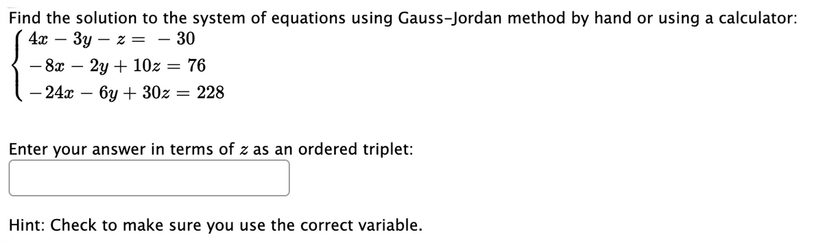 Find the solution to the system of equations using Gauss-Jordan method by hand or using a calculator:
4я — Зу
- 30
- Z =
- 8х — 2у + 10z — 76
— 24а — 6у + 302 — 228
Enter your answer in terms of z as an ordered triplet:
Hint: Check to make sure you use the correct variable.

