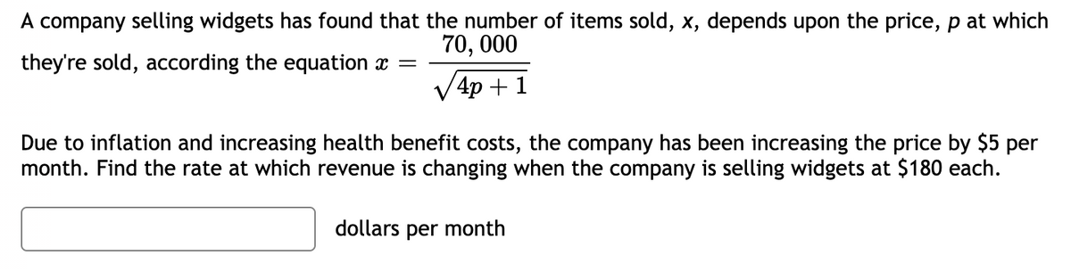 A company selling widgets has found that the number of items sold, x, depends upon the price, p at which
70, 000
they're sold, according the equation x =
4p + 1
Due to inflation and increasing health benefit costs, the company has been increasing the price by $5 per
month. Find the rate at which revenue is changing when the company is selling widgets at $180 each.
dollars per month
