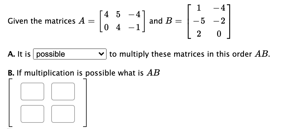 1
[4 5
-
Given the matrices A
and B
- 2
[0 4
2
A. It is possible
v to multiply these matrices in this order AB.
B. If multiplication is possible what is AB
