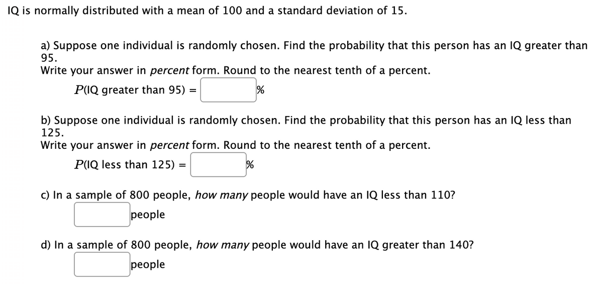 IQ is normally distributed with a mean of 100 and a standard deviation of 15.
a) Suppose one individual is randomly chosen. Find the probability that this person has an IQ greater than
95.
Write your answer in percent form. Round to the nearest tenth of a percent.
P(IQ greater than 95)
b) Suppose one individual is randomly chosen. Find the probability that this person has an IQ less than
125.
Write your answer in percent form. Round to the nearest tenth of a percent.
P(IQ less than 125) =
c) In a sample of 800 people, how many people would have an IQ less than 110?
people
d) In a sample of 800 people, how many people would have an IQ greater than 140?
people
