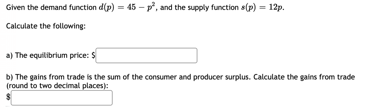 Given the demand function d(p) = 45 – p², and the supply function s(p) = 12p.
Calculate the following:
a) The equilibrium price: $
b) The gains from trade is the sum of the consumer and producer surplus. Calculate the gains from trade
(round to two decimal places):
$
