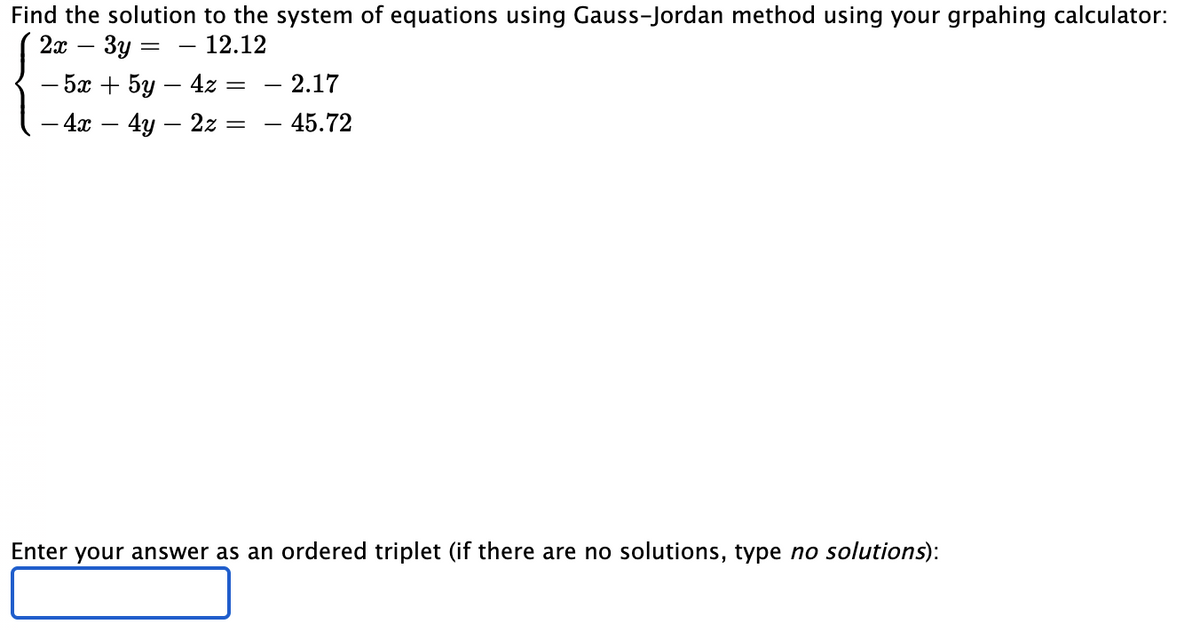 Find the solution to the system of equations using Gauss-Jordan method using your grpahing calculator:
2т — Зу
12.12
- 2.17
- 45.72
— 5а + 5у — 4z —
- 4х — 4у — 2z 3D
Enter your answer as an ordered triplet (if there are no solutions, type no solutions):
