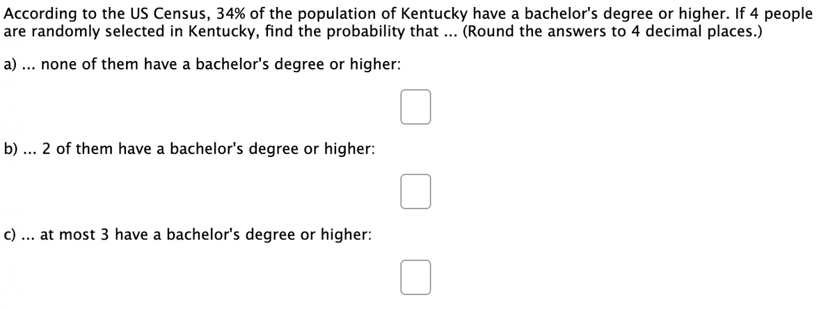 According to the US Census, 34% of the population of Kentucky have a bachelor's degree or higher. If 4 people
are randomly selected in Kentucky, find the probability that .. (Round the answers to 4 decimal places.)
a) ... none of them have a bachelor's degree or higher:
b)
2 of them have a bachelor's degree or higher:
c).
at most 3 have a bachelor's degree or higher:
