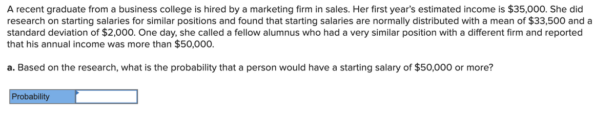 A recent graduate from a business college is hired by a marketing firm in sales. Her first year's estimated income is $35,000. She did
research on starting salaries for similar positions and found that starting salaries are normally distributed with a mean of $33,500 and a
standard deviation of $2,000. One day, she called a fellow alumnus who had a very similar position with a different firm and reported
that his annual income was more than $50,000.
a. Based on the research, what is the probability that a person would have a starting salary of $50,000 or more?
Probability
