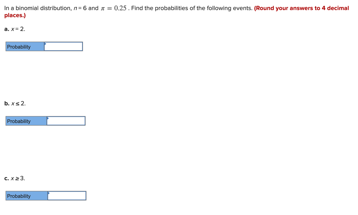 In a binomial distribution, n = 6 and a = 0.25. Find the probabilities of the following events. (Round your answers to 4 decimal
places.)
a. x= 2.
Probability
b. xs 2.
Probability
C. X23.
Probability
