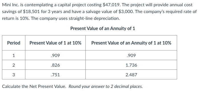 Mini Inc. is contemplating a capital project costing $47,019. The project will provide annual cost
savings of $18,501 for 3 years and have a salvage value of $3,000. The company's required rate of
return is 10%. The company uses straight-line depreciation.
Present Value of an Annuity of 1
Period
Present Value of 1 at 10%
Present Value of an Annuity of 1 at 10%
1
.909
.909
.826
1.736
3
.751
2.487
Calculate the Net Present Value. Round your answer to 2 decimal places.

