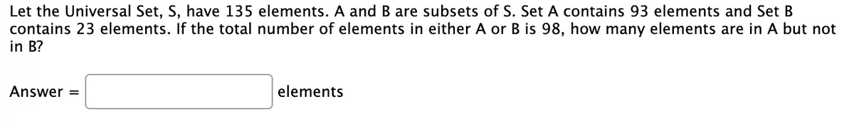 Let the Universal Set, S, have 135 elements. A and B are subsets of S. Set A contains 93 elements and Set B
contains 23 elements. If the total number of elements in either A or B is 98, how many elements are in A but not
in B?
Answer =
elements
