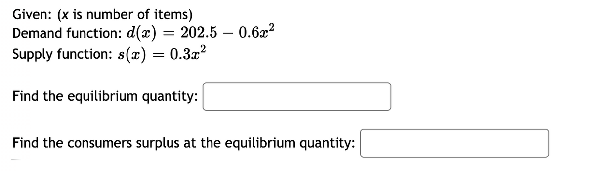 Given: (x is number of items)
Demand function: d(x) = 202.5 – 0.6x?
Supply function: s(x) = 0.3x?
%3D
Find the equilibrium quantity:
Find the consumers surplus at the equilibrium quantity:
