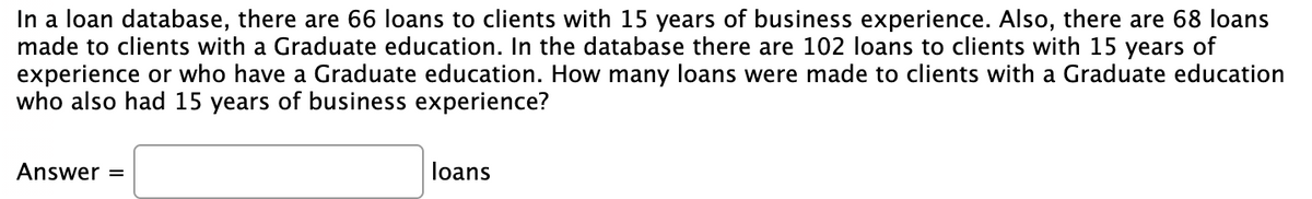 In a loan database, there are 66 loans to clients with 15 years of business experience. Also, there are 68 loans
made to clients with a Graduate education. In the database there are 102 loans to clients with 15 years of
experience or who have a Graduate education. How many loans were made to clients with a Graduate education
who also had 15 years of business experience?
Answer
loans
